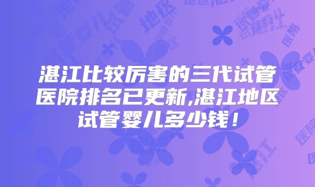 湛江比较厉害的三代试管医院排名已更新,湛江地区试管婴儿多少钱！