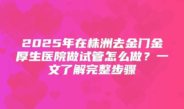 2025年在株洲去金门金厚生医院做试管怎么做?一文了解完整步骤