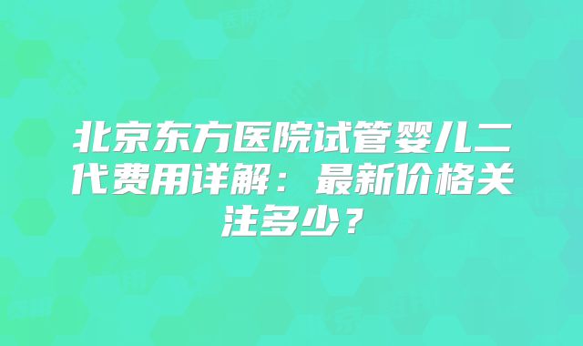 北京东方医院试管婴儿二代费用详解：最新价格关注多少？