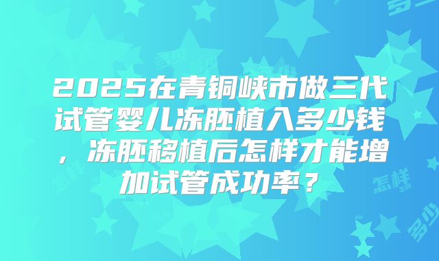 2025在青铜峡市做三代试管婴儿冻胚植入多少钱，冻胚移植后怎样才能增加试管成功率？