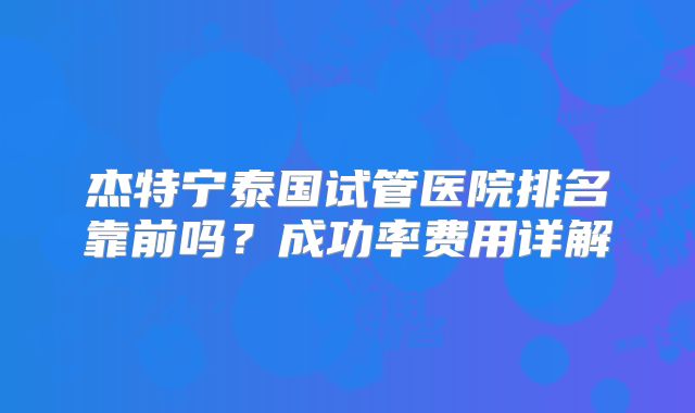 杰特宁泰国试管医院排名靠前吗?成功率费用详解