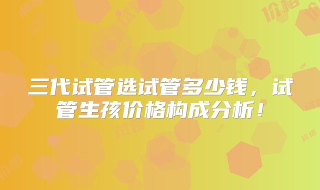 三代试管选试管多少钱,试管生孩价格构成分析!