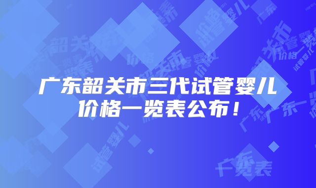 广东韶关市三代试管婴儿价格一览表公布！