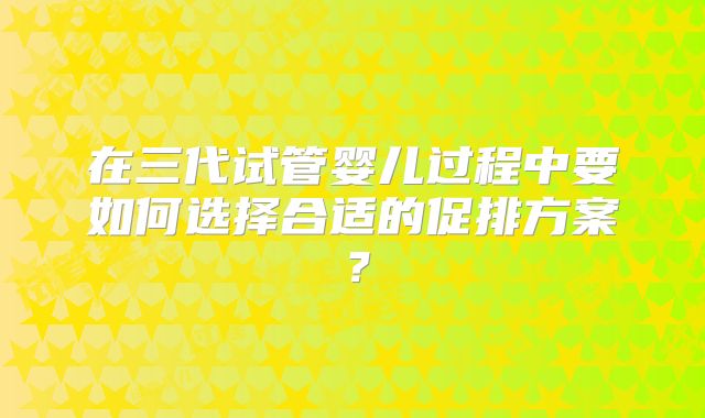 在三代试管婴儿过程中要如何选择合适的促排方案?
