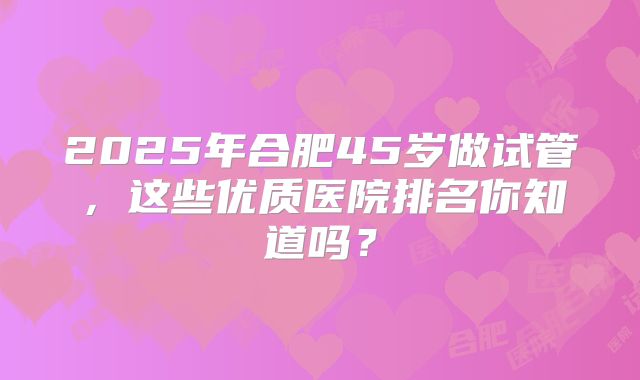2025年合肥45岁做试管，这些优质医院排名你知道吗？