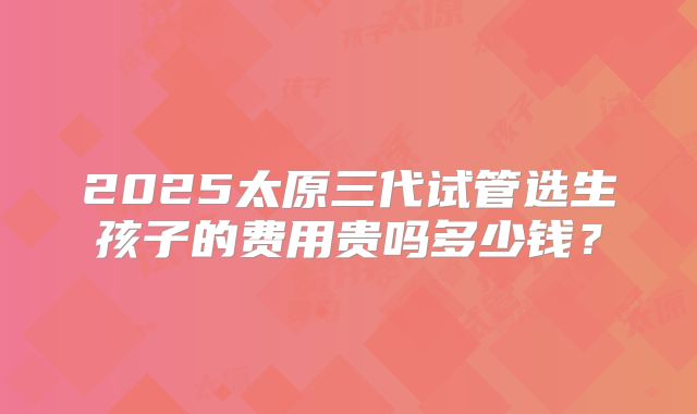 2025太原三代试管选生孩子的费用贵吗多少钱？