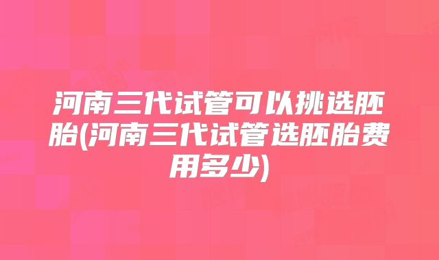 河南三代试管可以挑选胚胎(河南三代试管选胚胎费用多少)
