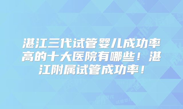 湛江三代试管婴儿成功率高的十大医院有哪些！湛江附属试管成功率！