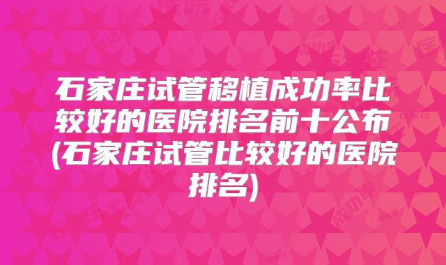 石家庄试管移植成功率比较好的医院排名前十公布(石家庄试管比较好的医院排名)