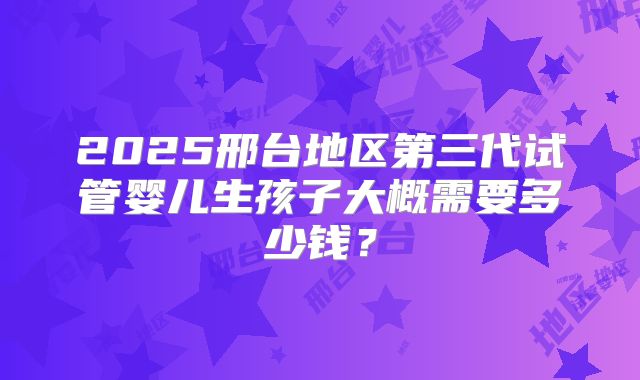 2025邢台地区第三代试管婴儿生孩子大概需要多少钱？