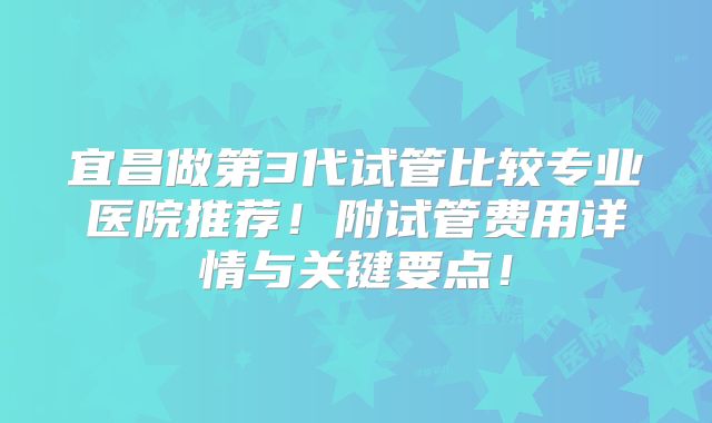 宜昌做第3代试管比较专业医院推荐！附试管费用详情与关键要点！