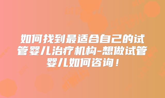 如何找到最适合自己的试管婴儿治疗机构-想做试管婴儿如何咨询！
