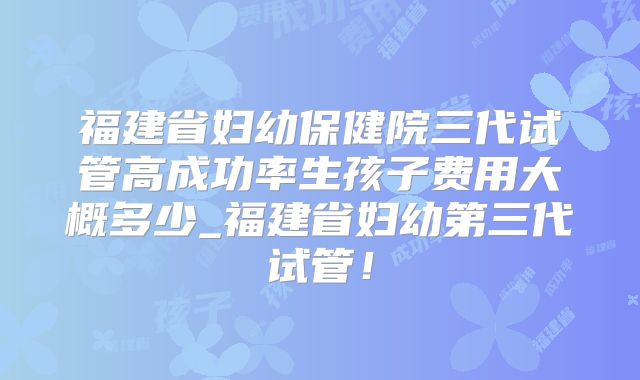 福建省妇幼保健院三代试管高成功率生孩子费用大概多少_福建省妇幼第三代试管！