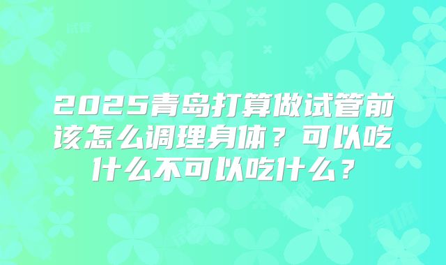 2025青岛打算做试管前该怎么调理身体？可以吃什么不可以吃什么？