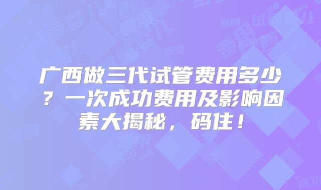 广西做三代试管费用多少？一次成功费用及影响因素大揭秘，码住！