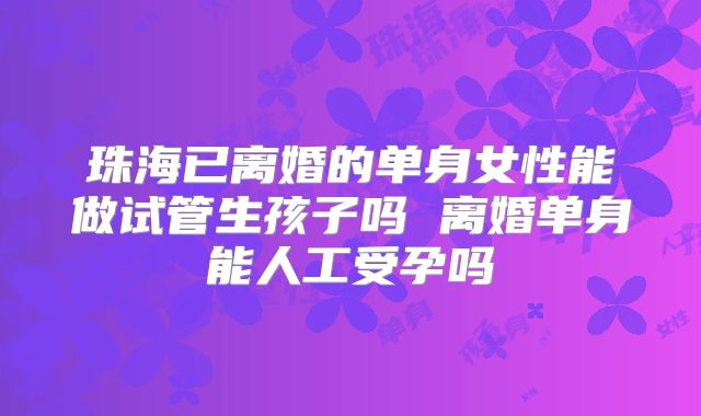 珠海已离婚的单身女性能做试管生孩子吗 离婚单身能人工受孕吗