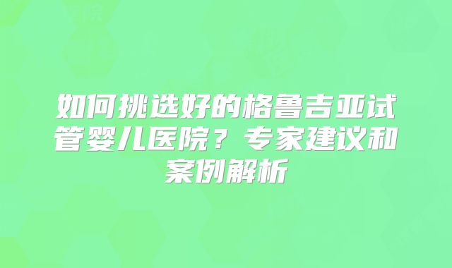 如何挑选好的格鲁吉亚试管婴儿医院?专家建议和案例解析