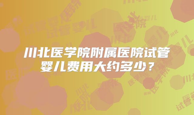 川北医学院附属医院试管婴儿费用大约多少?