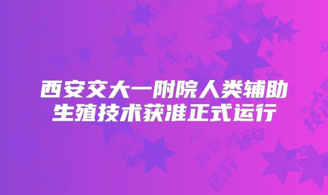 西安交大一附院人类辅助生殖技术获准正式运行