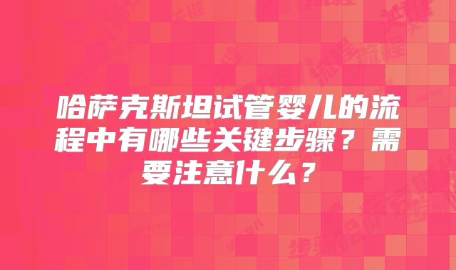 哈萨克斯坦试管婴儿的流程中有哪些关键步骤？需要注意什么？
