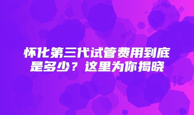 怀化第三代试管费用到底是多少?这里为你揭晓