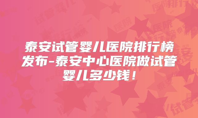 泰安试管婴儿医院排行榜发布-泰安中心医院做试管婴儿多少钱！