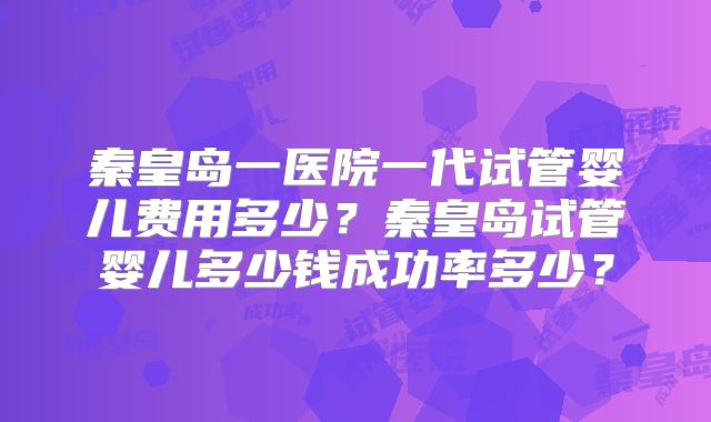 秦皇岛一医院一代试管婴儿费用多少？秦皇岛试管婴儿多少钱成功率多少？