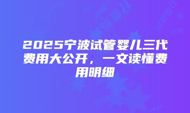 2025宁波试管婴儿三代费用大公开，一文读懂费用明细