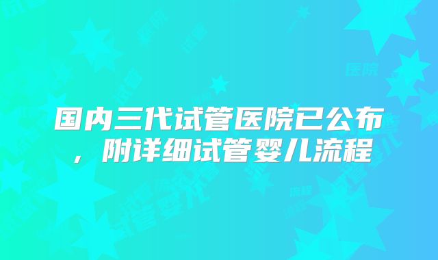 国内三代试管医院已公布,附详细试管婴儿流程