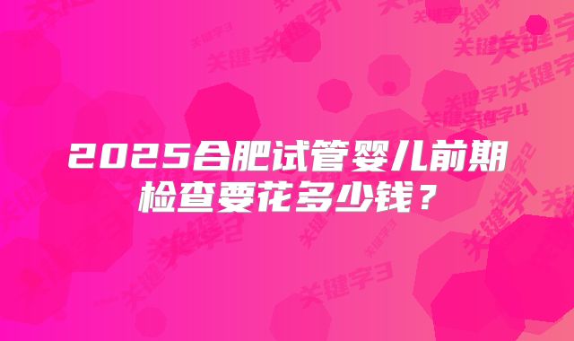 2025合肥试管婴儿前期检查要花多少钱?