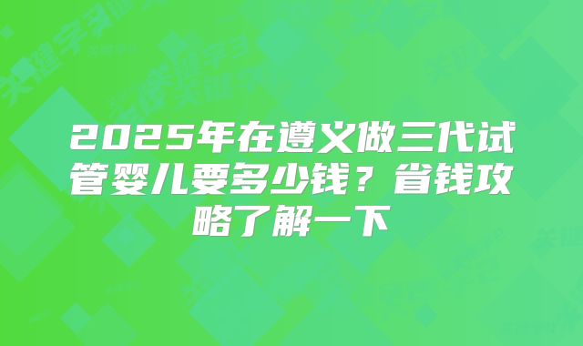 2025年在遵义做三代试管婴儿要多少钱?省钱攻略了解一下