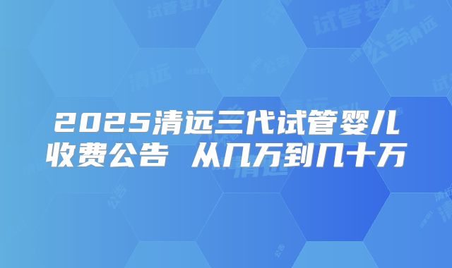 2025清远三代试管婴儿收费公告 从几万到几十万