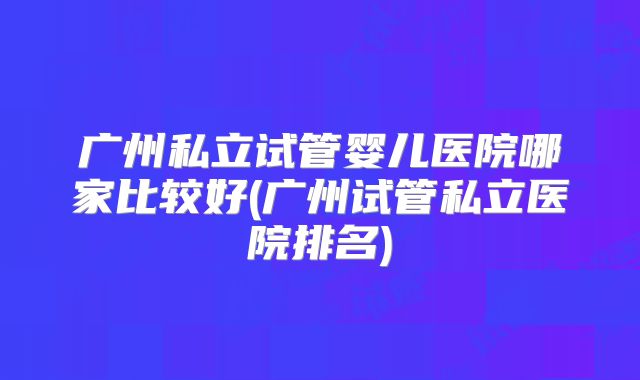 广州私立试管婴儿医院哪家比较好(广州试管私立医院排名)