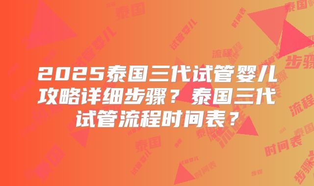 2025泰国三代试管婴儿攻略详细步骤?泰国三代试管流程时间表?