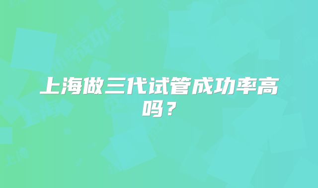 上海做三代试管成功率高吗？