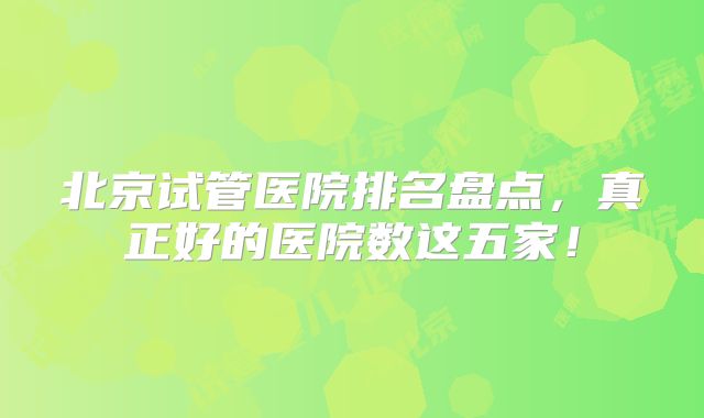 北京试管医院排名盘点，真正好的医院数这五家！