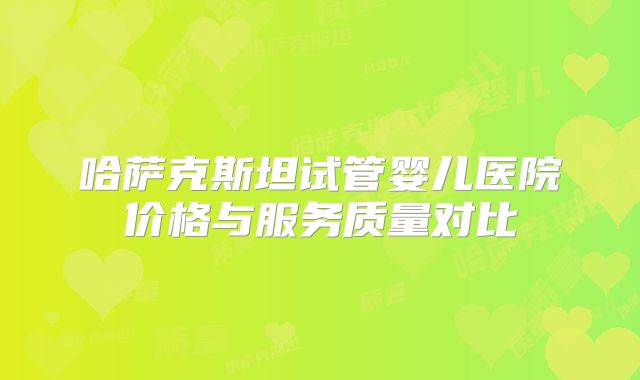 哈萨克斯坦试管婴儿医院价格与服务质量对比