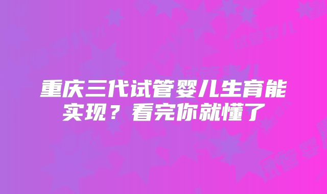 重庆三代试管婴儿生育能实现?看完你就懂了