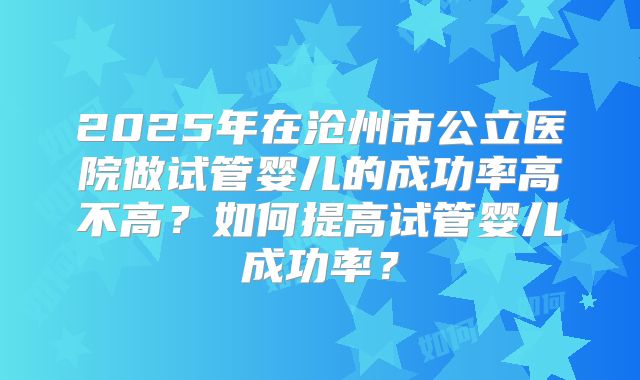 2025年在沧州市公立医院做试管婴儿的成功率高不高?如何提高试管婴儿成功率?