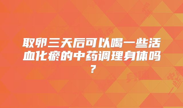 取卵三天后可以喝一些活血化瘀的中药调理身体吗？