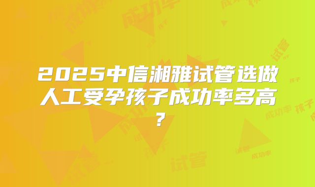 2025中信湘雅试管选做人工受孕孩子成功率多高？