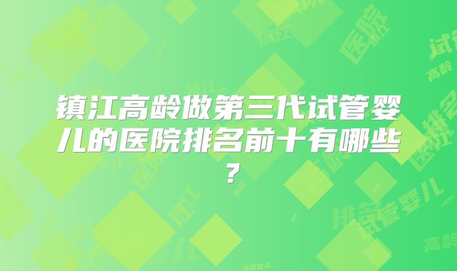 镇江高龄做第三代试管婴儿的医院排名前十有哪些？