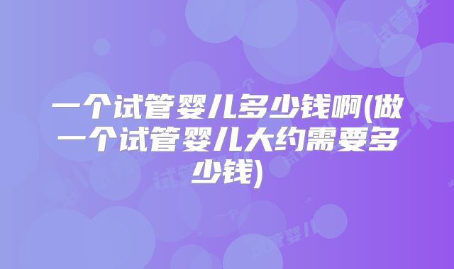 一个试管婴儿多少钱啊(做一个试管婴儿大约需要多少钱)