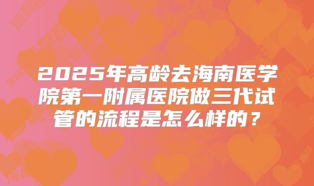 2025年高龄去海南医学院第一附属医院做三代试管的流程是怎么样的?