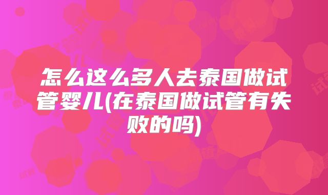怎么这么多人去泰国做试管婴儿(在泰国做试管有失败的吗)
