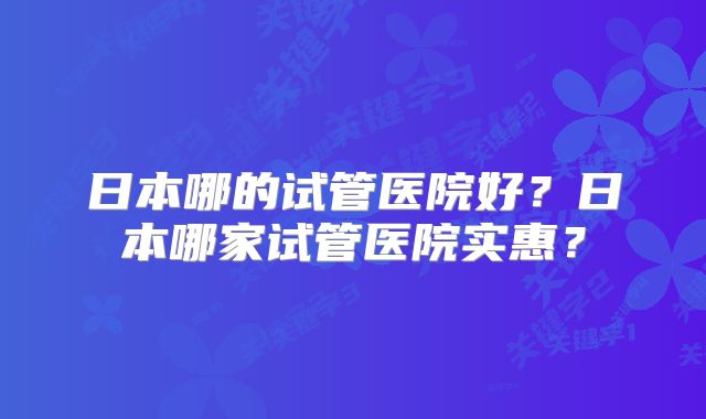 日本哪的试管医院好？日本哪家试管医院实惠？