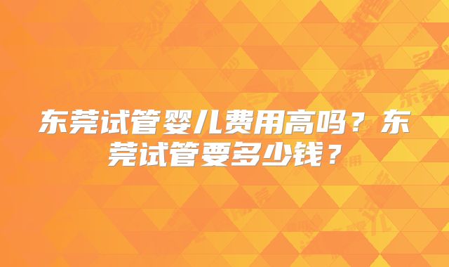东莞试管婴儿费用高吗？东莞试管要多少钱？