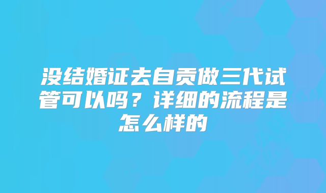 没结婚证去自贡做三代试管可以吗？详细的流程是怎么样的