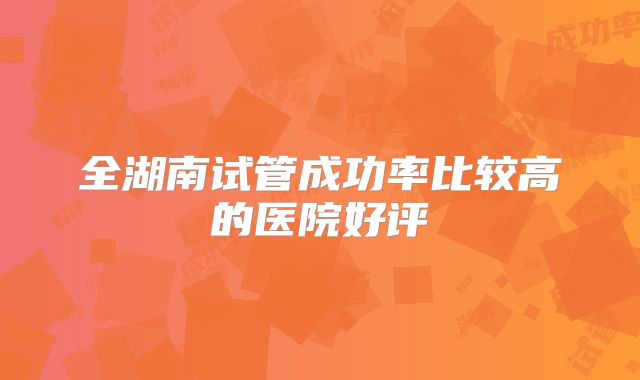 全湖南试管成功率比较高的医院好评