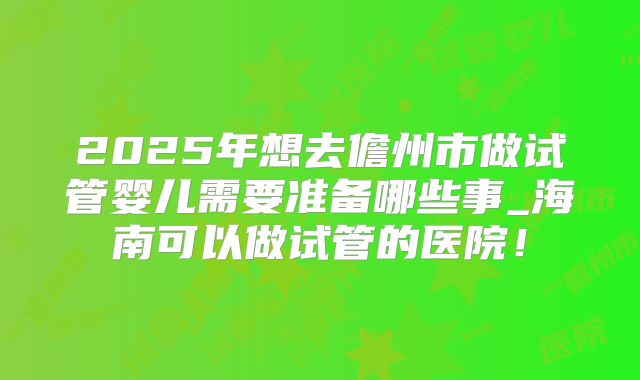 2025年想去儋州市做试管婴儿需要准备哪些事_海南可以做试管的医院！
